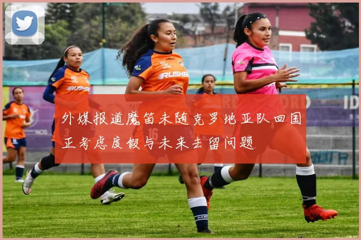 外媒报道魔笛未随克罗地亚队回国正考虑度假与未来去留问题
