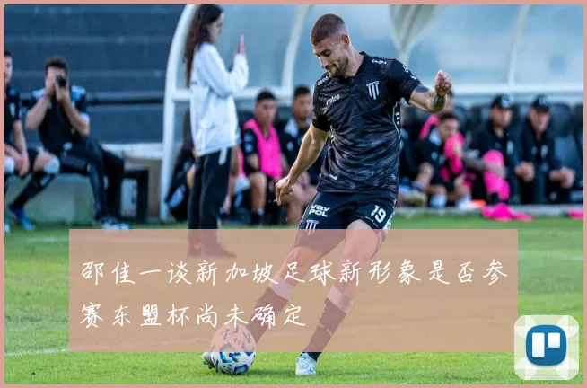 邵佳一谈新加坡足球新形象是否参赛东盟杯尚未确定
