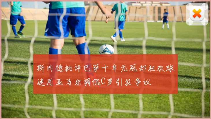 斯内德批评巴萨十年无冠却狂欢球迷用亚马尔调侃C罗引发争议