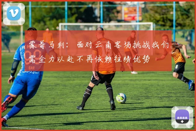 蒙哥马利：面对云南客场挑战我们需全力以赴不再依赖往绩优势