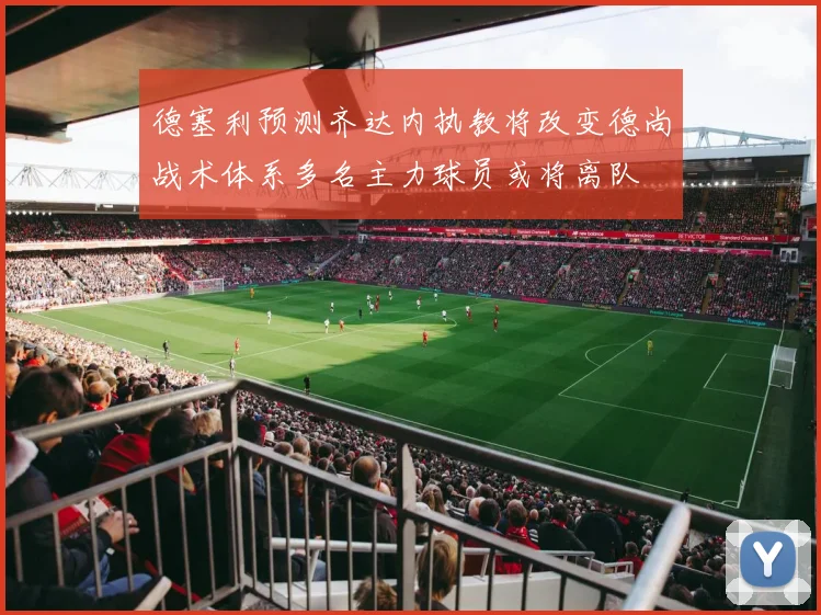 德塞利预测齐达内执教将改变德尚战术体系多名主力球员或将离队