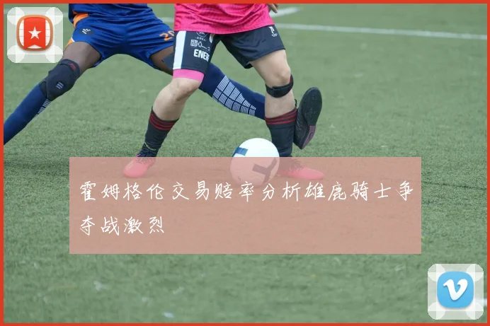 霍姆格伦交易赔率分析雄鹿骑士争夺战激烈