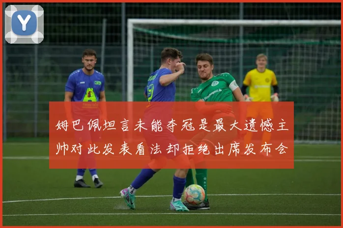 姆巴佩坦言未能夺冠是最大遗憾主帅对此发表看法却拒绝出席发布会