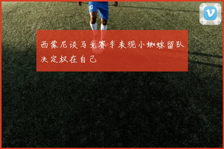西蒙尼谈马竞赛季表现小蜘蛛留队决定权在自己
