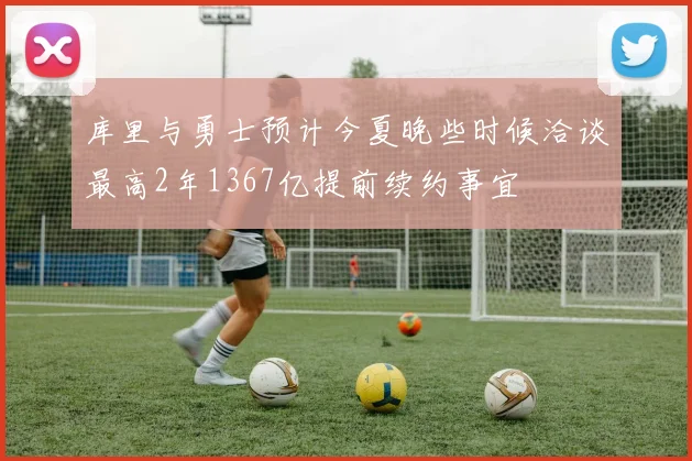 库里与勇士预计今夏晚些时候洽谈最高2年1367亿提前续约事宜