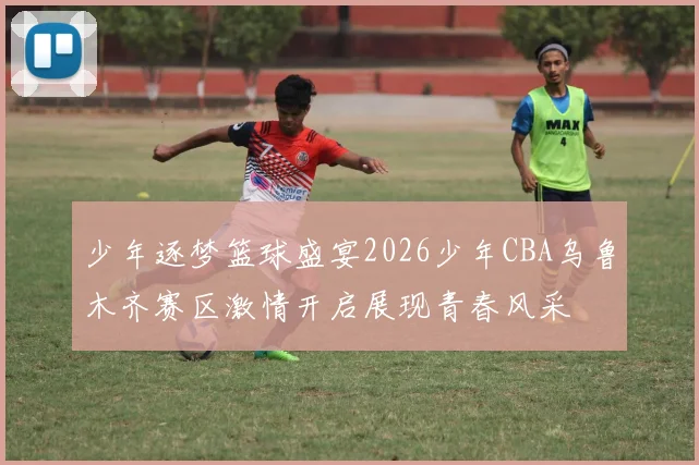 少年逐梦篮球盛宴2026少年CBA乌鲁木齐赛区激情开启展现青春风采