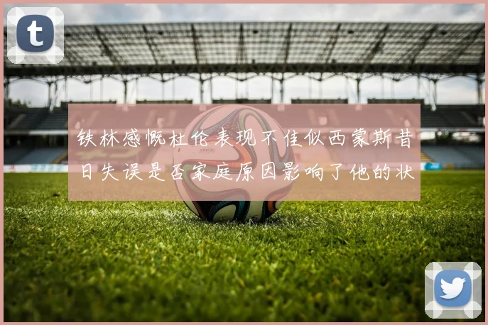 铁林感慨杜伦表现不佳似西蒙斯昔日失误是否家庭原因影响了他的状态