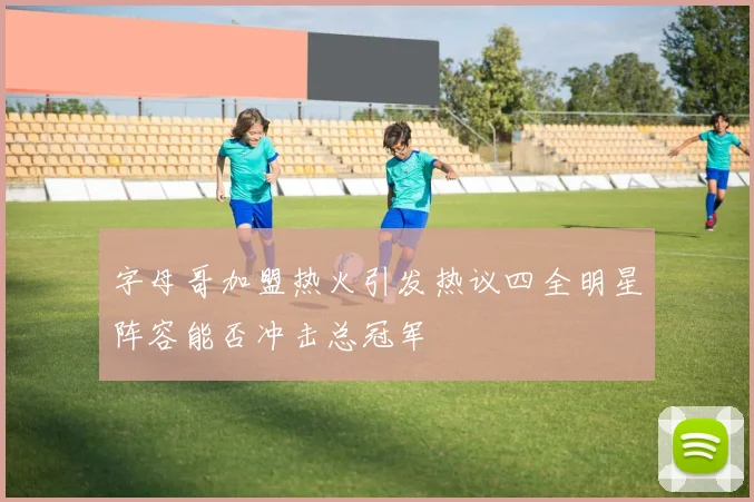 字母哥加盟热火引发热议四全明星阵容能否冲击总冠军
