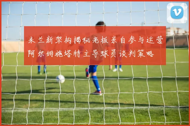 米兰新架构揭秘老板亲自参与运营阿尔姆施塔特主导球员谈判策略