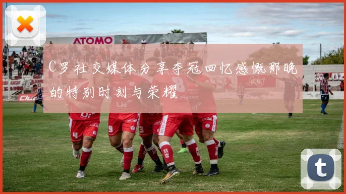 C罗社交媒体分享夺冠回忆感慨那晚的特别时刻与荣耀