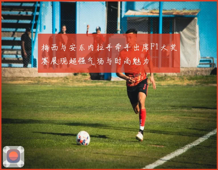 梅西与安东内拉手牵手出席F1大奖赛展现超强气场与时尚魅力
