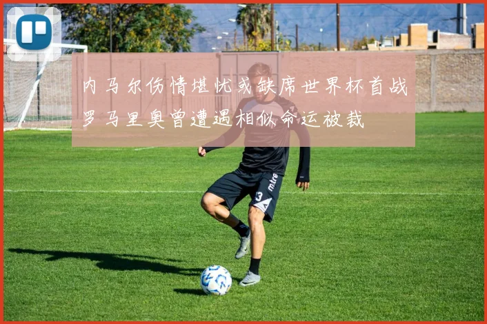 内马尔伤情堪忧或缺席世界杯首战罗马里奥曾遭遇相似命运被裁