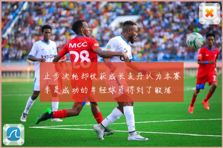 止步次轮却收获成长麦丹认为本赛季是成功的年轻球员得到了锻炼